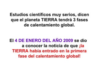 Estudios científicos muy serios, dicen que el planeta  TIERRA  tendrá 3 fases de calentamiento global. El  4 DE ENERO DEL AÑO 2009  se dio  a conocer la noticia de que  ¡la TIERRA había entrado en la primera fase del calentamiento global! 