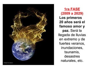 1ra FASE (2009 a 2029) Los primeros  20 años será el famoso amor y paz.   Será la llegada de lluvias en extremo y de fuertes veranos , inundaciones, tsunamis, desastres naturales, etc. 