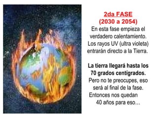 2da FASE (2030 a 2054) En esta fase empieza el verdadero calentamiento.  L os rayos UV (ultra violeta) entrarán directo a la  T ierra.  La tierra llegará hasta los 70 grados centígrados.  Pero no te preocupes, eso será al final de la fase. Entonces nos quedan  40 años para eso… 