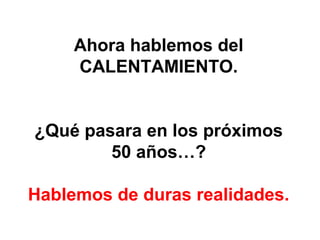 Ahora hablemos del
CALENTAMIENTO.
¿Qué pasara en los próximos
50 años…?
Hablemos de duras realidades.

 