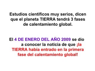 Estudios científicos muy serios, dicen
que el planeta TIERRA tendrá 3 fases
de calentamiento global.
El 4 DE ENERO DEL AÑO 2009 se dio
a conocer la noticia de que ¡la
TIERRA había entrado en la primera
fase del calentamiento global!

 