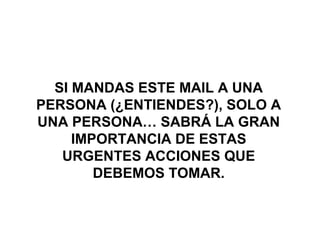 SI MANDAS ESTE MAIL A UNA
PERSONA (¿ENTIENDES?), SOLO A
UNA PERSONA… SABRÁ LA GRAN
IMPORTANCIA DE ESTAS
URGENTES ACCIONES QUE
DEBEMOS TOMAR.

 