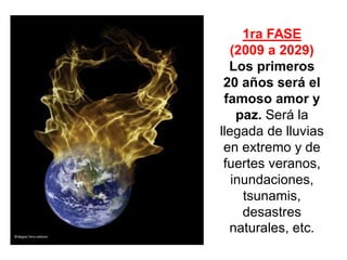 1ra FASE (2009 a 2029) 
Los primeros 20 años será el famoso amor y paz. Será la llegada de lluvias en extremo y de fuertes veranos, inundaciones, tsunamis, desastres naturales, etc.  