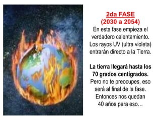 2da FASE (2030 a 2054) En esta fase empieza el verdadero calentamiento. Los rayos UV (ultra violeta) entrarán directo a la Tierra. La tierra llegará hasta los 70 grados centígrados. Pero no te preocupes, eso será al final de la fase. Entonces nos quedan 40 años para eso…  