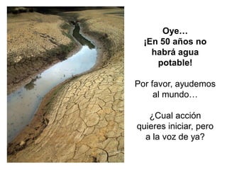 Oye… 
¡En 50 años no habrá agua potable! Por favor, ayudemos al mundo… ¿Cual acción quieres iniciar, pero a la voz de ya?  