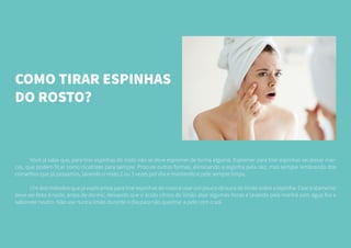 COMO TIRAR ESPINHAS
DO ROSTO?
	 Você já sabe que, para tirar espinhas do rosto não se deve espremer de forma alguma. Espremer para tirar espinhas vai deixar mar-
cas, que podem ficar como cicatrizes para sempre. Procure outras formas, eliminando a espinha pela raiz, mas sempre lembrando dos
conselhos que já passamos, lavando o rosto 2 ou 3 vezes por dia e mantendo e pele sempre limpa.
	 Um dos métodos que já explicamos para tirar espinhas do rosto é usar um pouco de suco de limão sobre a espinha. Esse tratamento
deve ser feito à noite, antes de dormir, deixando que o ácido cítrico do limão atue algumas horas e lavando pela manhã com água fria e
sabonete neutro. Não use nunca limão durante o dia para não queimar a pele com o sol.
	
 
