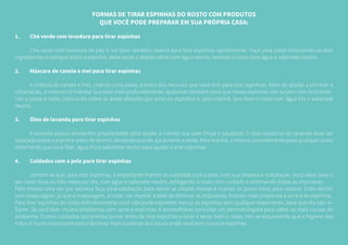 FORMAS DE TIRAR ESPINHAS DO ROSTO COM PRODUTOS
QUE VOCÊ PODE PREPARAR EM SUA PRÓPRIA CASA:
1.	 Chá verde com levedura para tirar espinhas
	 Chá verde com levedura de pão é um bom remédio caseiro para tirar espinhas rapidamente. Faça uma pasta misturando os dois
ingredientes e coloque sobre a espinha, deixe secar e depois retire com água morna, lavando o rosto com água e sabonete neutro.
2.	 Máscara de canela e mel para tirar espinhas
	 A mistura de canela e mel, criando uma pasta, é outro dos recursos que você tem para tirar espinhas. Além de ajudar a eliminar a
inflamação, a mistura irá hidratar sua pele mais profundamente, ajudando também para que novas espinhas não surjam com facilidade.
Use a pasta à noite, colocando sobre as áreas afetadas por acne ou espinhos e, pela manhã, lave bem o rosto com água fria e sabonete
neutro.
3.	 Óleo de lavanda para tirar espinhas
	 A lavanda possui excelentes propriedades para ajudar a manter sua pele limpa e saudável. O óleo essencial de lavanda deve ser
colocado sobre a espinha antes de dormir, deixando que ele aja durante a noite. Pela manhã, o mesmo procedimento para qualquer outro
tratamento que você fizer: água fria e sabonete neutro para ajudar a tirar espinhas.
4.	 Cuidados com a pele para tirar espinhas
	 Lembre-se que, para tirar espinhas, é importante manter os cuidados com a pele, com sua limpeza e hidratação. Você deve lavar o
seu rosto duas ou três vezes por dia, com água e sabonete neutro, esfregando o rosto com cuidado e eliminando todas as impurezas.
Pelo menos uma vez por semana faça uma esfoliação para retirar as células mortas e manter os poros livres para respirar. Evite dormir
com maquiagem, já que a maquiagem, à noite, vai impedir a pele de eliminar as impurezas, ficando mais propensa à acne e ás espinhas.
Para tirar espinhas do rosto definitivamente você não pode espremer nunca as espinhas sem qualquer tratamento, para que ela não in-
flame. Se você tiver muitos problemas com acne e espinhas, é aconselhável consultar um dermatologista para saber as reais causas do
problema. Outros cuidados que precisa tomar antes de tirar espinhas e lavar e secar bem o rosto, não se esquecendo que a higiene das
mãos é muito importante para não levar mais bactérias aos locais onde você tem cravos e espinhas.
 