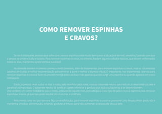 COMO REMOVER ESPINHAS
E CRAVOS?
	 Se você é daquelas pessoas que sofre com cravos e espinhas sabe muito bem como a situação é terrível, vexatória, fazendo com que
a pessoa se sinta excluída e isolada. Para remover espinhas e cravos, no entanto, bastam alguns cuidados básicos, que devem ser tomados
todos os dias, mantendo a pele bonita e saudável.
	 Atualmente existem inúmeros cremes e medicamentos, além de tratamentos para remover espinhas e cravos, mas os tratamentos
caseiros ainda são a melhor recomendação para eliminar a acne e melhor o aspecto visual. O importante, nos tratamentos caseiros para
remover espinhas e cravos é fazer os procedimentos todos os dias e não apenas quando surge uma espinha ou quando aparece um cravo
indesejado.
	 Então, é preciso lavar todos os dias o rosto, pela manhã e pela noite, usando sabonete neutro para reduzir a oleosidade da pele e
para tirar as impurezas. O sabonete neutro irá tonificar a pele e eliminar a gordura que ajuda as bactérias a se desenvolverem.
Use também um creme hidratante para o rosto, procurando aquele mais indicado para o seu tipo de pele e nunca esprema para remover
espinhas e cravos, já que isso pode resultar em manchas e cicatrizes.
	 Pelo menos uma vez por semana faça uma esfoliação, para remover espinhas e cravos e promover uma limpeza mais profunda e
mantenha uma boa alimentação, evitando gorduras e frituras para não aumentar a oleosidade de sua pele.
 
