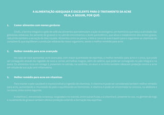A ALIMENTAÇÃO ADEQUADA É EXCELENTE PARA O TRATAMENTO DA ACNE
VEJA, A SEGUIR, POR QUÊ:
1.	 Comer alimentos com menos gorduras
	 O tofu, a farinha integral e o grão de sofá são alimentos que estimulam a ação do estrógeno, um hormônio que reduz a atividade das
glândulas sebáceas. Na semente de girassol e no salmão encontramos o ácido pantotênico, que ativa o metabolismo dos ácidos graxos,
reduzindo também a secreção de óleo na pele. Alimentos como os peixes, o leite e carne de aves trazem para o organismo as vitaminas do
complexo B, que equilibram a produção sebácea do nosso organismo, sendo o melhor remédio para acne.
2.	 Melhor remédio para acne avançada
	 No caso de você apresentar acne avançada, com maior quantidade de espinhas, o melhor remédio para acne é o zinco, que pode
ser conseguido através da ingestão de ovos e carnes vermelhas magras, além do selênio, que pode ser conseguido no pão integral e na
aveia. Os alimentos ricos em ômega 3, presentes no salmão, na sardinha, no atum e na linha também oferecem proteção contra a acne
em virtude de sua ação anti-inflamatória.
3.	 Melhor remédio para acne em vitaminas
	 Para manter a pele saudável é imprescindível a ingestão de vitaminas. A vitamina A pode ser considerada também melhor remédio
para acne, aumentando a imunidade da pele e equilibrando os hormônios. A vitamina A pode ser encontrada na cenoura, na abóbora e
na couve, entre outros legumes.
	 A vitamina C, encontrada na laranja, na goiaba e no mamão, entre outras frutas, e a vitamina E, presente no ovo, no gérmen de trigo
e na semente de girassol também oferece proteção evitando a formação das espinhas.
 