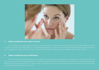 4.	 Melhor remédio para acne e para o estresse
	 Como o estresse é um dos causadores de acne, você deve evitar os vilões dessa situação de humor, não tomando cafeína, presente
no café, no chá mate e nos refrigerantes, e nos alimentos superproteicos, como carnes vermelhas gordas, que elevam a produção de gor-
dura no organismo. Frutos do mar, chocolate e castanhas são alergênicos, devendo ser considerados como inimigos da pele.
5.	 Melhor remédio para acne na hidratação
	 Mesmo com todos esses alimentos em seu cardápio e evitando aqueles que produzem mais gordura, você não pode se esquecer
de manter sua pele bem hidratada, facilitando a eliminação da gordura natural e melhorando a cicatrização, no caso de surgimento de
espinhas. Precisamos beber entre 1,5 e 2 litros de água por dia para repor aquilo que perdemos através da transpiração e da eliminação
normal do organismo pelas fezes e pela urina.
 