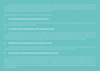 Se você é uma pessoa com tendência a ter espinhas nas costas ou se possui muitos cravos, você poderá prevenir o surgimento de
espinhas com limpeza periódica dos cravos, usando sabonete antiacne e fazendo periodicamente esfoliação, usando bucha vegetal ou
sabonete esfoliante. No caso de ter sempre espinhas nas costas inflamadas, é preciso consultar um dermatologista, fazendo um tratamen-
to específico, usando algum tipo de medicação tópica anti-inflamatória.
Veja, a seguir, algumas recomendações para evitar espinhas nas costas:
1.	 Use sempre sutiã limpo para evitar espinhas nas costas
	 Se você costuma usar sutiã, é importante que ele esteja sempre limpo, procurando usar um por dia. Se puder, evite sutiãs com alça,
que irritam a pele conforme você se movimenta.
2.	 Use roupas soltas e respiráveis para evitar espinhas nas costas
	 É preciso usar roupas soltas e que mantenham a respiração na pele para evitar espinhas nas costas, principalmente evitando fibras
sintéticas e dando preferência a fibras naturais, como o algodão. Não use roupas apertadas para evitar o atrito e tome cuidado para usar
roupas sempre limpas, evitando o acúmulo de bactérias. Ao lavar as roupas, use sempre um produto suave, preferencialmente sem per-
fume, aplicando alvejante nas roupas brancas, que mata as bactérias nas peças, impedindo que sejam levadas para a pele.
3.	 Não fique com a pele suada para evitar espinhas nas costas
	 Sempre depois de correr ou praticar qualquer esporte, tome uma ducha para limpar o suor e evitar as espinhas nas costas. O suor é
propício ao crescimento de bactérias, podendo também entupir os poros e aumentar o número de espinhas.
4.	 Não mantenha os cabelos molhados para evitar espinhas nas costas
	 Depois de tomar banho e usar condicionador, enxague bem os mesmos, para eliminar todo resíduo de produtos usados na la-
vagem. Uma das causas de espinhas nas costas é manter condicionador nos cabelos, um produto que pode ser bom para os cabelos mas
que prejudicam as cosas, provocando o surgimento de espinhas. Ao enxaguar os cabelos, abaixe a temperatura da água, evitando que a
água quente abra mais os poros. Se você deixar os poros abertos, o condicionador ou outros produtos usados podem penetrar em sua
pele. Deixe para lavar as costas por último durante o banho, evitando a presença de qualquer produto que não sejam os apropriados para
a limpeza da pele.
 