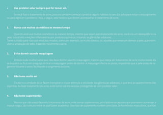 •	 Use protetor solar sempre que for tomar sol.
	 Se você fizer o tratamento de acne, procure também começar a praticar alguns hábitos no seu dia a dia para evitar o ressurgimento
ou para agravar o problema. Veja, a seguir, sete hábitos que devem acompanhar o tratamento de acne:
1.	 Nunca use muitos cosméticos ao mesmo tempo
	 Quando você usa muitos cosméticos ao mesmo tempo, mesmo que sejam para tratamento de acne, você cria um desequilíbrio na
pele, induzindo a reações inflamatórias por produtos químicos, irritando as glândulas sebáceas.
Tome cuidado para não usar produtos errados, como por exemplo, os muito oleosos, ou aqueles que ressecam demais a pele, que estim-
ulam a produção de sebo, trazendo novamente a acne.
2.	 Evite dormir usando maquiagem
	 Embora toda mulher saiba que não deve dormir usando maquiagem, mesmo que esteja em tratamento de acne muitas vezes ela
se esquece ou fica com preguiça de tirar a maquiagem antes de dormir. A maquiagem fecha os poros, impedindo que a pele possa se re-
generar durante o sono, facilitando o surgimento da acne.
3.	 Não tome muito sol
	 O calor e a umidade do ar fazem transpirar e o suor estimula a atividade das glândulas sebáceas, o que leva ao aparecimento das
espinhas. Ao fazer tratamento de acne, evite tomar sol em excesso, protegendo-se com protetor solar.
4.	 Não tome suplementos
	 Mesmo que não esteja fazendo tratamento de acne, evite tomar suplementos, principalmente aqueles que prometem aumentar a
massa magra, tão comuns entre os que fazem academia. Esse tipo de suplemento contém princípios de hormônios masculinos, que são
 