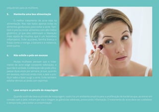 prejudiciais para as mulheres.
5.	 Mantenha uma boa alimentação
	 O melhor tratamento de acne está na
alimentação. Mas não basta apenas evitar os
alimentos gordurosos para evitar a acne. Tam-
bém é preciso evitar alimentos com alto índice
glicêmico, já que eles estimulam a liberação
mais rápida de insulina, que é um hormônio
inflamatório. Evite açucares, farinha branca e
frutas como a manga, a banana e a melancia,
entre outros.
6.	 Não esfolie a pele em excesso
	 Muitas mulheres pensam que o trata-
mento de acne exige constante esfoliação, o
quenãoéverdade.Aesfoliaçãonãopodeultra-
passar duas vezes por semana, já que, quando
em excesso, estimula ainda mais a pele a pro-
duzir sebo e fazer surgir a acne. Evite também
esfoliar demais as áreas com espinhas.
7.	 Lave sempre os pincéis de maquiagem
	 Quando você não lava os pincéis de maquiagem, você cria um ambiente propício para a proliferação de bactérias que, ao entrar em
contato com a pele, entram por ela e chegam às glândulas sebáceas, provocando inflamação. O tratamento de acne deve ser cuidadoso
o tempo todo, para evitar a contaminação.
	
 