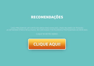 RECOMENDAÇÕES
CASO PRECISAR DE UM CONTEÚDO AINDA MAIS AVANÇADO, ONDE MILHARES DE PESSOAS
JA OBTIVERAM ÓTIMOS RESULTADOS. RECOMENDADO POR INÚMEROS PROFISSIONAIS DO MERCADO.
CLIQUE NO BOTÃO ABAIXO:
 