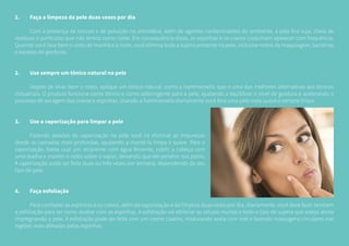 1.	 Faça a limpeza da pele duas vezes por dia
	 Com a presença de toxinas e de poluição na atmosfera, além de agentes contaminantes do ambiente, a pele fica suja, cheia de
resíduos e partículas que não temos como notar. Em consequência disso, as espinhas e os cravos costumam aparecer com frequência.
Quando você lava bem o rosto de manhã e à noite, você elimina toda a sujeira presente na pele, inclusive restos de maquiagem, bactérias
e excesso de gorduras.
2.	 Use sempre um tônico natural na pele
	 Depois de lavar bem o rosto, aplique um tônico natural, como a hammamelis, que é uma das melhores alternativas aos tônicos
industriais. O produto funciona como tônico e como adstringente para a pele, ajudando a equilibrar o nível de gordura e acelerando o
processo de secagem dos cravos e espinhas. Usando a hammamelis diariamente você terá uma pele mais suave e sempre limpa.
3.	 Use a vaporização para limpar a pele
	 Fazendo sessões de vaporização na pele você irá eliminar as impurezas
desde as camadas mais profundas, ajudando a mantê-la limpa e suave. Para a
vaporização, basta usar um recipiente com água fervente, cobrir a cabeça com
uma toalha e manter o rosto sobre o vapor, deixando que ele penetre nos poros.
A vaporização pode ser feita duas ou três vezes por semana, dependendo do seu
tipo de pele.
4.	 Faça esfoliação
	 Para combater as espinhas e os cravos, além da vaporização e da limpeza duas vezes por dia, diariamente, você deve fazer também
a esfoliação para ter como acabar com as espinhas. A esfoliação vai eliminar as células mortas e todo o tipo de sujeira que esteja ainda
impregnando a pele. A esfoliação pode ser feita com um creme caseiro, misturando aveia com mel e fazendo massagens circulares nas
regiões mais afetadas pelas espinhas.
 