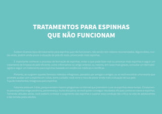 TRATAMENTOS PARA ESPINHAS
QUE NÃO FUNCIONAM
	 Existem diversos tipos de tratamento para espinhas que não funcionam, não sendo nem mesmo recomendados. Alguns deles, mui-
tas vezes, podem ainda piorar a situação da pele do rosto, provocando mais espinhas.
	 É importante conhecer o processo de formação de espinhas, evitar o que pode fazer mal ou provocar mais espinhas e seguir um
tratamento de limpeza de pele eficiente, como informamos no artigo anterior, ou mesmo, em casos mais graves, consultar um dermatol-
ogista e seguir um tratamento para espinhas baseado em evidências médicas e científicas.
	 Portanto, se surgirem aqueles famosos métodos milagrosos, passados por amigas e amigos, ou se você encontrar uma receita que
promete acabar com a espinha em 3 dias, tome cuidado: você corre o risco de piorar ainda mais a situação de sua pele.
Fuja de tratamentos milagrosos para espinhas
	 Falamos antes em 3 dias, porque existem mesmo programas na internet que prometem curar as espinhas nesse tempo. O tratamen-
to para espinhas exige paciência, perseverança, muita disciplina, se você quiser conseguir resultados eficazes contra os cravos e espinhas.
Tomando atitudes sérias, você poderá controlar o surgimento das espinhas e superar essa condição tão crítica na vida de adolescentes
e tão temida pelos adultos.
 