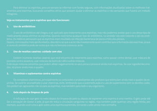 Para eliminar as espinhas, procure sempre se informar com fontes seguras, com informações atualizadas sobre os melhores trat-
amentos para espinhas, buscando conselhos sérios que possam ajudar a eliminar as espinhas e não pensando que haverá um método
milagroso.
Veja os tratamentos para espinhas que não funcionam:
1.	 Uso de antibióticos
	 O uso de antibióticos até chegou a ser aplicado para tratamento para espinhas, mas não podemos aceitar que o uso desse tipo de
medicamento possa eliminar as espinhas. Quando você toma qualquer tipo de antibiótico, na verdade não está tratando a raiz do prob-
lema. Os médicos pensavam que as espinhas eram resultado da infecção bacteriana de poros e folículos pilosos.
Depois, com estudos mais aprofundados, descobriu-se que a acne não é exatamente quem contribui para a formação das espinhas, já que
a causa do problema pode ser outra que não os famosos cravos ou acne.
2.	 Uso de receitas caseiras: cuidado com elas
	 Existem inúmeras receitas caseiras que você encontra de tratamento para espinhas, como passar creme dental, usar máscara de
pomada contra assadura, usar máscara de borra de café e outras misturas.
Evite essas misturas estranhas que podem afetar negativamente os seus poros e provocar ainda mais espinhas. Se usar ingredientes erra-
dos, irá piorar ainda mais o quadro.
3.	 Vitaminas e suplementos contra espinhas
	 Os complexos vitamínicos, principalmente os corticoides e anabolizantes são produtos que estimulam ainda mais o quadro de es-
pinhas. Se você for aconselhado a usar vitaminas, evite, lembrando que a automedicação e o uso de suplementos sem os devidos cuida-
dos podem ser agravantes não só para as espinhas, mas também para todo o seu organismo.
4.	 Gelo depois da limpeza de pele
	 A indicação de usar gelo no rosto depois da limpeza de pele ou depois de espremer uma espinha é uma mentira. O gelo pode até
dar a sensação de clarear a pele, já que ele reduz a circulação sanguínea na região, mas também pode queimar uma região ferida, por
exemplo, quando você coloca gelo sobre uma espinha espremida, tornando a pele ainda mais vermelha.
 