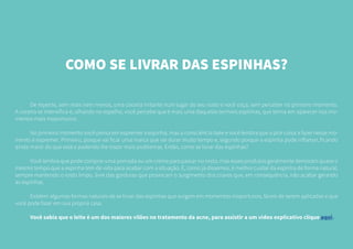 COMO SE LIVRAR DAS ESPINHAS?
	 De repente, sem mais nem menos, uma coceira irritante num lugar do seu rosto e você coça, sem perceber no primeiro momento.
A coceira se intensifica e, olhando no espelho, você percebe que é mais uma daquelas terríveis espinhas, que teima em aparecer nos mo-
mentos mais inoportunos.
	 No primeiro momento você pensa em espremer a espinha, mas a consciência bate e você lembra que a pior coisa a fazer nesse mo-
mento é espremer. Primeiro, porque vai ficar uma marca que vai durar muito tempo e, segundo porque a espinha pode inflamar, ficando
ainda maior do que está e podendo lhe trazer mais problemas. Então, como se livrar das espinhas?
	 Você lembra que pode comprar uma pomada ou um creme para passar no rosto, mas esses produtos geralmente demoram quase o
mesmo tempo que a espinha tem de vida para acabar com a situação. E, como já dissemos, é melhor cuidar da espinha de forma natural,
sempre mantendo o rosto limpo, livre das gorduras que provocam o surgimento dos cravos que, em consequência, irão acabar gerando
as espinhas.
	 Existem algumas formas naturais de se livrar das espinhas que surgem em momentos inoportunos, fáceis de serem aplicadas e que
você pode fazer em sua própria casa.
	 Você sabia que o leite é um dos maiores vilões no tratamento da acne, para assistir a um video explicativo clique aqui.
 