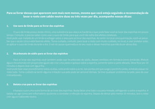 Para se livrar dessas que aparecem sem mais nem menos, mesmo que você esteja seguindo a recomendação de
lavar o rosto com sabão neutro duas ou três vezes por dia, acompanhe nossas dicas:
1.	 Use suco de limão para se livrar das espinhas
	 O suco de limão possui ácido cítrico, uma substância que ataca as bactérias e que pode fazer você se livrar das espinhas em pouco
tempo. Contudo, é preciso saber como usar o suco de limão para que você não sofra dos efeitos colaterais.
Você pode usar metade de um limão e esfregar sobre a área para se livrar das espinhas. Ao sentir no local uma queimação, você vai perce-
ber que o ácido cítrico está fazendo efeito. Tome cuidado, contudo, para lavar o rosto com muito cuidado, no local, e usar protetor solar,
se aplicar o suco de limão durante o dia. O sol irá causar queimadura no seu rosto e deixar manchas que irão durar vários dias.
2.	 Bicarbonato de sódio para se livrar das espinhas
	 Para se livrar das espinhas você também pode usar bicarbonato de sódio, desses vendidos em farmácia como antiácido. Misture
água e bicarbonato em proporções iguais até criar uma pasta e aplique sobre a espinha, somente sobre a parte afetada. Deixe ficar por 10
minutos e depois lave com água fria.
Você pode fazer esse procedimento todos os dias, colocando sobre a acne, nos pontos em que surge o pontinho preto, evitando passar no
rosto todo. Tome cuidado se sentir alguma irritação: sua pele pode ser sensível demais. Se tiver qualquer problema na pele, pare de usar
o bicarbonato.
3.	 Batata crua para se livrar das espinhas
	 A batata crua é uma outra forma de se livrar das espinhas. Basta fatiar uma bata crua pela metade, esfregando-a sobre a espinha. A
batata vai agir como anti-inflamatório ajudando a combater a infecção da espinha. Depois de deixar pelo menos 10 minutos, lave o rosto
com água e sabonete neutro.
 
