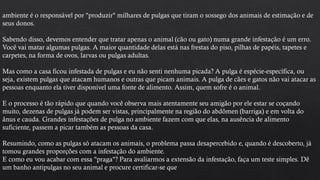ambiente é o responsável por "produzir" milhares de pulgas que tiram o sossego dos animais de estimação e de
seus donos.
Sabendo disso, devemos entender que tratar apenas o animal (cão ou gato) numa grande infestação é um erro.
Você vai matar algumas pulgas. A maior quantidade delas está nas frestas do piso, pilhas de papéis, tapetes e
carpetes, na forma de ovos, larvas ou pulgas adultas.
Mas como a casa ficou infestada de pulgas e eu não senti nenhuma picada? A pulga é espécie-específica, ou
seja, existem pulgas que atacam humanos e outras que picam animais. A pulga de cães e gatos não vai atacar as
pessoas enquanto ela tiver disponível uma fonte de alimento. Assim, quem sofre é o animal.
E o processo é tão rápido que quando você observa mais atentamente seu amigão por ele estar se coçando
muito, dezenas de pulgas já podem ser vistas, principalmente na região do abdômen (barriga) e em volta do
ânus e cauda. Grandes infestações de pulga no ambiente fazem com que elas, na ausência de alimento
suficiente, passem a picar também as pessoas da casa.
Resumindo, como as pulgas só atacam os animais, o problema passa desapercebido e, quando é descoberto, já
tomou grandes proporções com a infestação do ambiente.
E como eu vou acabar com essa "praga"? Para avaliarmos a extensão da infestação, faça um teste simples. Dê
um banho antipulgas no seu animal e procure certificar-se que
 