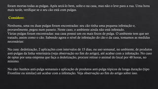 foram mortas todas as pulgas. Após secá-lo bem, solte-o na casa, mas não o leve para a rua. Uma hora
mais tarde, verifique se o seu cão está com pulgas.
Considere:
Nenhuma, uma ou duas pulgas foram encontradas: seu cão tinha uma pequena infestação e,
provavelmente, pegou num passeio. Neste caso, o ambiente ainda não está infestado.
Várias pulgas foram encontradas: sua casa possui um ou mais focos de pulga. O ambiente tem que ser
tratado, assim como o cão. Sabendo agora o nível de infestação do cão e da casa, tomamos as medidas
necessárias:
Na casa: dedetização, 2 aplicações com intervalos de 15 dias, ou uso semanal, no ambiente, de produtos
anti-pulgas da linha veterinária (veja observação no fim do artigo), até acabar com a infestação. No caso
de optar por uma empresa que faça a dedetização, procure retirar o animal do local por 48 horas, no
mínimo.
No cão: banhos anti-pulga semanais e aplicação de produtos anti-pulga tópicos de longa duração (tipo
Frontline ou similar) até acabar com a infestação. Veja observação ao fim do artigo sobre isso.
 