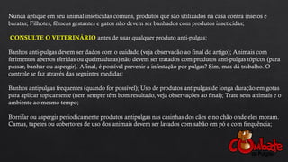 Nunca aplique em seu animal inseticidas comuns, produtos que são utilizados na casa contra insetos e
baratas; Filhotes, fêmeas gestantes e gatos não devem ser banhados com produtos inseticidas;
CONSULTE O VETERINÁRIO antes de usar qualquer produto anti-pulgas;
Banhos anti-pulgas devem ser dados com o cuidado (veja observação ao final do artigo); Animais com
ferimentos abertos (feridas ou queimaduras) não devem ser tratados com produtos anti-pulgas tópicos (para
passar, banhar ou aspergir). Afinal, é possível prevenir a infestação por pulgas? Sim, mas dá trabalho. O
controle se faz através das seguintes medidas:
Banhos antipulgas frequentes (quando for possível); Uso de produtos antipulgas de longa duração em gotas
para aplicar topicamente (nem sempre têm bom resultado, veja observações ao final); Trate seus animais e o
ambiente ao mesmo tempo;
Borrifar ou aspergir periodicamente produtos antipulgas nas casinhas dos cães e no chão onde eles moram.
Camas, tapetes ou cobertores de uso dos animais devem ser lavados com sabão em pó e com frequência;
 