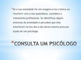 *
*Se a tua ansiedade for em exagero e/ou crónica ou
interferir com o teu quotidiano, considera o
tratamento profissional. Se identificas alguns
sintomas da ansiedade e percebes que eles
interferem no teu dia-a-dia deves mesmo procurar
ajuda de um psicólogo.
 