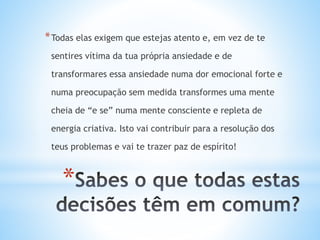 *
*Todas elas exigem que estejas atento e, em vez de te
sentires vítima da tua própria ansiedade e de
transformares essa ansiedade numa dor emocional forte e
numa preocupação sem medida transformes uma mente
cheia de “e se” numa mente consciente e repleta de
energia criativa. Isto vai contribuir para a resolução dos
teus problemas e vai te trazer paz de espírito!
 