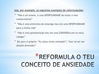 *
Usa, por exemplo, os seguintes exemplos de reformulações:
* “Não é um exame, é uma OPORTUNIDADE de testar o meu
conhecimento”
* “Não é uma entrevista de emprego mas sim uma OPORTUNIDADE
para a minha vida”
* “Não é uma apresentação mas sim uma CONVERSA com os meus
colegas”
* Diz para ti próprio: “Eu estou muito animado!”; “Isto vai ser um
desafio divertido!”
 