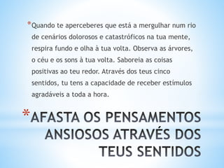 *
*Quando te aperceberes que está a mergulhar num rio
de cenários dolorosos e catastróficos na tua mente,
respira fundo e olha à tua volta. Observa as árvores,
o céu e os sons à tua volta. Saboreia as coisas
positivas ao teu redor. Através dos teus cinco
sentidos, tu tens a capacidade de receber estímulos
agradáveis a toda a hora.
 