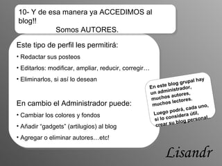 Este tipo de perfil les permitirá: Redactar sus posteos Editarlos: modificar, ampliar, reducir, corregir… Eliminarlos, si así lo desean En cambio el Administrador puede: Cambiar los colores y fondos Añadir “gadgets” (artilugios) al blog Agregar o eliminar autores…etc! En este blog grupal hay un administrador, muchos autores, muchos lectores. Luego podrá, cada uno, si lo considera útil, crear su blog personal.. 10- Y de esa manera ya ACCEDIMOS al blog!!    Somos AUTORES. Lisandro 