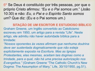 6º Se Deus é constituído por três pessoas, por que o
próprio Cristo afirmou: “Eu e o Pai somos um.” (João
10:30) e não: Eu, o Pai e o Espírito Santo somos
um? Que diz: (Eu e o Pai somos um.)
SITAÇÃO DE UM ESCRITOR E ESTUDIOSO BÍBLICO
Graham Greene, um Inglês convertido ao Catolicismo
escreveu em 1950, um artigo para a revista “Life”. Neste
artigo, ele admitiu não haver autoridade bíblica para a
trindade:
“Nossos oponentes às vezes afirmam que nenhuma doutrina
deve ser sustentada dogmaticamente que não esteja
explicitamente exposta na Escritura. Mas as Igrejas
Protestantes, elas mesmas, aceitam tais dogmas como a
trindade, para a qual, não há uma precisa autorização nos
Evangelhos.” (Graham Greene “The Catholic Church’s New
Dogma: The Assumption of Mary,” Life, 30/10/1950, pg.51).
 