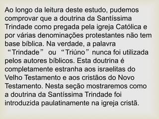 Ao longo da leitura deste estudo, pudemos
comprovar que a doutrina da Santíssima
Trindade como pregada pela igreja Católica e
por várias denominações protestantes não tem
base bíblica. Na verdade, a palavra
“Trindade” ou “Triúno”nunca foi utilizada
pelos autores bíblicos. Esta doutrina é
completamente estranha aos israelitas do
Velho Testamento e aos cristãos do Novo
Testamento. Nesta seção mostraremos como
a doutrina da Santíssima Trindade foi
introduzida paulatinamente na igreja cristã.
 