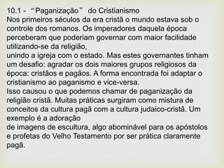 10.1 - “Paganização” do Cristianismo
Nos primeiros séculos da era cristã o mundo estava sob o
controle dos romanos. Os imperadores daquela época
perceberam que poderiam governar com maior facilidade
utilizando-se da religião,
unindo a igreja com o estado. Mas estes governantes tinham
um desafio: agradar os dois maiores grupos religiosos da
época: cristãos e pagãos. A forma encontrada foi adaptar o
cristianismo ao paganismo e vice-versa.
Isso causou o que podemos chamar de paganização da
religião cristã. Muitas práticas surgiram como mistura de
conceitos da cultura pagã com a cultura judaico-cristã. Um
exemplo é a adoração
de imagens de escultura, algo abominável para os apóstolos
e profetas do Velho Testamento por ser prática claramente
pagã.
 