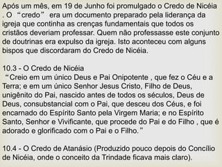 Após um mês, em 19 de Junho foi promulgado o Credo de Nicéia
. O “credo” era um documento preparado pela liderança da
igreja que continha as crenças fundamentais que todos os
cristãos deveriam professar. Quem não professasse este conjunto
de doutrinas era expulso da igreja. Isto aconteceu com alguns
bispos que discordaram do Credo de Nicéia.
10.3 - O Credo de Nicéia
“Creio em um único Deus e Pai Onipotente , que fez o Céu e a
Terra; e em um único Senhor Jesus Cristo, Filho de Deus,
unigênito do Pai, nascido antes de todos os séculos, Deus de
Deus, consubstancial com o Pai, que desceu dos Céus, e foi
encarnado do Espírito Santo pela Virgem Maria; e no Espírito
Santo, Senhor e Vivificante, que procede do Pai e do Filho , que é
adorado e glorificado com o Pai e o Filho.”
10.4 - O Credo de Atanásio (Produzido pouco depois do Concílio
de Nicéia, onde o conceito da Trindade ficava mais claro).
 