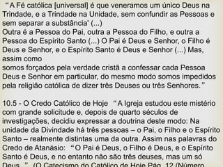 “A Fé católica [universal] é que veneramos um único Deus na
Trindade, e a Trindade na Unidade, sem confundir as Pessoas e
sem separar a substância' (...)
Outra é a Pessoa do Pai, outra a Pessoa do Filho, e outra a
Pessoa do Espírito Santo (...) O Pai é Deus e Senhor, o Filho é
Deus e Senhor, e o Espírito Santo é Deus e Senhor (...) Mas,
assim como
somos forçados pela verdade cristã a confessar cada Pessoa
Deus e Senhor em particular, do mesmo modo somos impedidos
pela religião católica de dizer três Deuses ou três Senhores.”
10.5 - O Credo Católico de Hoje “A Igreja estudou este mistério
com grande solicitude e, depois de quarto séculos de
investigações, decidiu expressar a doutrina deste modo: Na
unidade da Divindade há três pessoas – o Pai, o Filho e o Espírito
Santo – realmente distintas uma da outra. Assim nas palavras do
Credo de Atanásio: “O Pai é Deus, o Filho é Deus, e o Espírito
Santo é Deus, e no entanto não são três deuses, mas um só
 