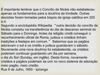 É importante lembrar que o Concílio de Nicéia não estabeleceu
apenas os fundamentos para a doutrina da trindade. Outras
decisões foram tomadas pelos bispos da igreja católica em 325
a.d.
Segundo a enciclopédia Wikipedia “outra decisão do concílio de
Nicéia consistiu na transferência do dia de descanso seminal do
Sábado para o Domingo. Antes da religião cristã conseguir o
reconhecimento oficial de Roma, judeus e cristãos tinham
tradições e festejos em comum.” Sabemos que os pagãos
adoravam o sol e os cristão e judeus guardavam o sábado.
Novamente uma nova doutrina foi estabelecida, os cristãos
poderiam continuar guardando um dia por semana,
o dia do Sol (Sunday, em inglês). Desta forma, novamente
cristãos e pagãos poderiam se unir no novo sistema de adoração
meio pagão, meio cristão.
Rua 9 de Julho, 1600 - Ipiranga
 