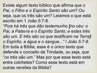 Existe algum texto bíblico que afirma que o
Pai, o Filho e o Espírito Santo são um? Ou
seja, que os três são um? Leiamos o que está
escrito em 1 João 5:7-8.
“Pois há três que dão testemunho [no céu: o
Pai, a Palavra e o Espírito Santo; e estes três
são um. E três são os que testificam na Terra]:
o Espírito, a água e o sangue...” I João 5:7-8.
Em toda a Bíblia, esse é o único texto que
defende o conceito de Trindade, ou seja, que
“os três são um.” Mas por que esse texto está
entre colchetes? Como esse texto está em
outras versões da Bíblia?
 