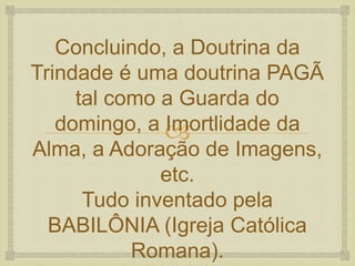 
Concluindo, a Doutrina da
Trindade é uma doutrina PAGÃ
tal como a Guarda do
domingo, a Imortlidade da
Alma, a Adoração de Imagens,
etc.
Tudo inventado pela
BABILÔNIA (Igreja Católica
Romana).
 