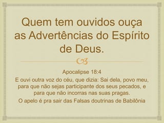 
Quem tem ouvidos ouça
as Advertências do Espírito
de Deus.
Apocalipse 18:4
E ouvi outra voz do céu, que dizia: Sai dela, povo meu,
para que não sejas participante dos seus pecados, e
para que não incorras nas suas pragas.
O apelo é pra sair das Falsas doutrinas de Babilônia
 