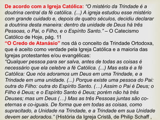 De acordo com a Igreja Católica: “O mistério da Trindade é a
doutrina central da fé católica. (...) A igreja estudou esse mistério
com grande cuidado e, depois de quatro séculos, decidiu declarar
a doutrina desta maneira: dentro da unidade de Deus há três
Pessoas, o Pai, o Filho, e o Espírito Santo.” – O Catecismo
Católico de Hoje, pág. 11
“O Credo de Atanásio” nos dá o conceito da Trindade Ortodoxa,
que é aceito como verdade pela Igreja Católica e a maioria das
Igrejas protestantes e/ou evangélicas:
“Qualquer pessoa para ser salva, antes de todas as coisas é
necessário que ela celebre a fé Católica. (...) Mas esta é a fé
Católica: Que nós adoramos um Deus em uma Trindade, e a
Trindade em uma unidade. (...) Porque existe uma pessoa do Pai:
outra do Filho: outra do Espírito Santo. (…) Assim o Pai é Deus; o
Filho é Deus; e o Espírito Santo é Deus; porém não há três
Deuses; mas um Deus (…) Mas as três Pessoas juntas são co-
eternas e co-iguais. De forma que em todas as coisas, como
supracitado, a Unidade na Trindade, e a Trindade em sua Unidade
devem ser adorados.” (História da Igreja Cristã, de Philip Schaff ,
 