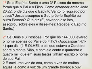 1º Se o Espírito Santo é uma 3ª Pessoa da mesma
forma que o Pai e o Filho. Como entender então João
20:22, onde diz que o Espírito Santo foi soprado por
Jesus? Jesus assoprou o Seu próprio Espírito ou
outra Pessoa? Que diz (E, havendo dito isto,
assoprou sobre eles e disse-lhes: Recebei o Espírito
Santo.)
2º Se Deus é 3 Pessoas. Por que os 144.000 levarão
o nome apenas do Pai e do Filho? (Apocalipse 14:1-
4) que diz: (1 E OLHEI, e eis que estava o Cordeiro
sobre o monte Sião, e com ele cento e quarenta e
quatro mil, que em suas testas tinham escrito o nome
de seu Pai.
2 E ouvi uma voz do céu, como a voz de muitas
águas, e como a voz de um grande trovão; e ouvi
 