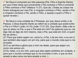4º Se Deus é composto por três pessoas (Pai, Filho e Espírito Santo),
por que Cristo disse que unicamente o Pai conhece o Filho e somente
o Filho conhece o Pai? (Mateus 11:27). Que diz: (Todas as coisas me
foram entregues por meu Pai, e ninguém conhece o Filho, senão o Pai;
e ninguém conhece o Pai, senão o Filho, e aquele a quem o Filho o
quiser revelar.)
5º Se Deus é uma unidade de 3 Pessoas, por que Jesus omitiu a 3a
Pessoa, o Deus Espírito Santo ao referir-se a unidade que existe entre
o Pai e o Filho? (João 14:10) (João 17:21-23). Que dizem: (Não crês tu
que eu estou no Pai, e que o Pai está em mim? As palavras que eu vos
digo não as digo de mim mesmo, mas o Pai, que está em mim, é quem
faz as obras.)
(21 Para que todos sejam um, como tu, ó Pai, o és em mim, e eu em ti;
que também eles sejam um em nós, para que o mundo creia que tu me
enviaste.
22 E eu dei-lhes a glória que a mim me deste, para que sejam um,
como nós somos um.
23 Eu neles, e tu em mim, para que eles sejam perfeitos em unidade, e
para que o mundo conheça que tu me enviaste a mim, e que os tens
amado a eles como me tens amado a mim. )
 