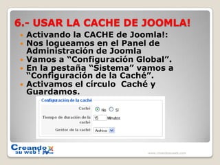 6.- USAR LA CACHE DE JOOMLA!Activando la CACHE de Joomla!:Nos logueamos en el Panel de Administración de JoomlaVamos a “Configuración Global”.En la pestaña “Sistema” vamos a  “Configuración de la Caché”.Activamos el círculo  Caché y Guardamos.www.creandosuweb.com