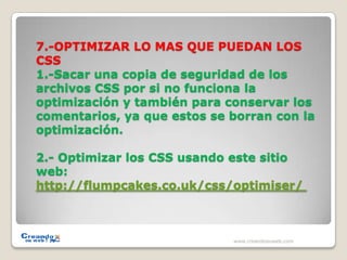 7.-OPTIMIZAR LO MAS QUE PUEDAN LOS CSS 1.-Sacar una copia de seguridad de los archivos CSS por si no funciona la optimización y también para conservar los comentarios, ya que estos se borran con la optimización.2.- Optimizar los CSS usando este sitio web:http://flumpcakes.co.uk/css/optimiser/ www.creandosuweb.com