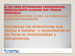 8.-NO USAR EXTENSIONES INNECESARIAS, ESPECIALMENTE ALGUNAS QUE TENGAN MOOTOOLS Si planificamos bien el sitio, no instalaremos elementos innecesarios.Revisemos las extensiones que vamos a instalar  y consultemos en los foros su funcionalidad y conveniencia.www.creandosuweb.com