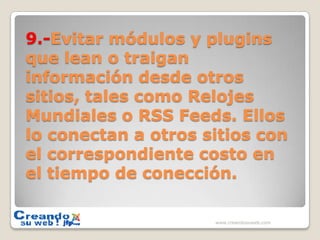 9.-Evitar módulos y plugins que lean o traigan información desde otros sitios, tales como Relojes Mundiales o RSS Feeds. Ellos lo conectan a otros sitios con el correspondiente costo en el tiempo de conección.www.creandosuweb.com