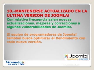 10.-MANTENERSE ACTUALIZADO EN LA ULTIMA VERSION DE JOOMLA!Con relativa frecuencia salen nuevas actualizaciones, mejoras y correcciones a algunas vulnerabilidades de Joomla!.El equipo de programadores de Joomla! también busca optimizar el Rendimiento con cada nueva versión.www.creandosuweb.com