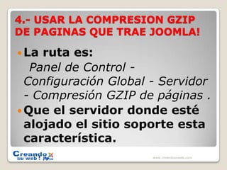 4.- USAR LA COMPRESION GZIP DE PAGINAS QUE TRAE JOOMLA!La ruta es:    Panel de Control - Configuración Global - Servidor - Compresión GZIP de páginas .Que el servidor donde esté alojado el sitio soporte esta característica.www.creandosuweb.com