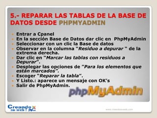 5.- REPARAR LAS TABLAS DE LA BASE DE DATOS DESDE PHPMYADMINEntrar a CpanelEn la sección Base de Datos dar clic en  PhpMyAdminSeleccionar con un clic la Base de datosObservar en la columna “Residuo a depurar “ de la extrema derecha.Dar clic en “Marcar las tablas con residuos a Depurar”.Desplegar las opciones de ”Para los elementos que están marcados”.Escoger “Reparar la tabla”.Y Listo.: aparece un mensaje con OK’sSalir de PhpMyAdmin.www.creandosuweb.com